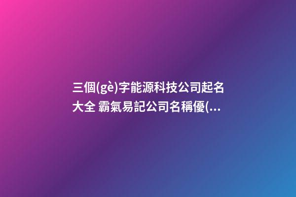 三個(gè)字能源科技公司起名大全 霸氣易記公司名稱優(yōu)選,起名之家